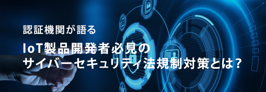 認証機関が語る  IoT製品開発者必見のサイバーセキュリティ法規制対策とは?